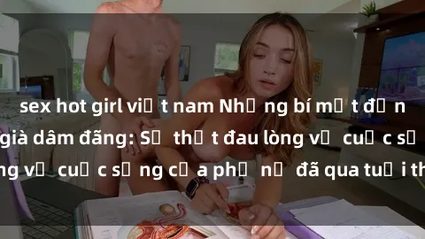 sex hot girl việt nam Những bí mật đằng sau vẻ ngoài gái già dâm đãng: Sự thật đau lòng về cuộc sống của phụ nữ đã qua tuổi thanh xuân