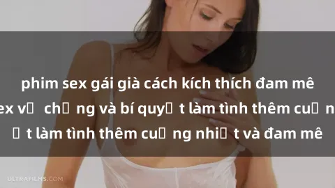 phim sex gái già cách kích thích đam mê trong hôn nhân: Sex vợ chồng và bí quyết làm tình thêm cuồng nhiệt và đam mê