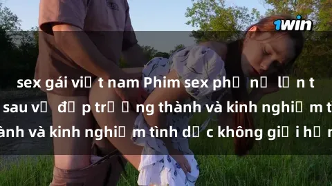 sex gái việt nam Phim sex phụ nữ lớn tuổi: Sức hút đằng sau vẻ đẹp trưởng thành và kinh nghiệm tình dục không giới hạn