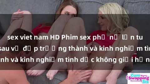 sex viet nam HD Phim sex phụ nữ lớn tuổi: Sức hút đằng sau vẻ đẹp trưởng thành và kinh nghiệm tình dục không giới hạn