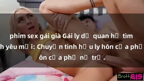 phim sex gái già Gái ly dị quan hệ tìm kiếm tình yêu mới: Chuyện tình hậu ly hôn của phụ nữ trẻ.