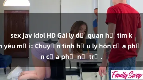 sex jav idol HD Gái ly dị quan hệ tìm kiếm tình yêu mới: Chuyện tình hậu ly hôn của phụ nữ trẻ.