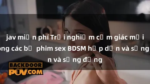 jav miễn phí Trải nghiệm cảm giác mới lạ trong các bộ phim sex BDSM hấp dẫn và sống động