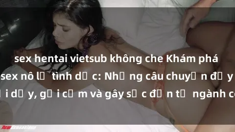 sex hentai vietsub không che Khám phá thế giới của phim sex nô lệ tình dục: Những câu chuyện đầy nổi dậy, gợi cảm và gây sốc đến từ ngành công nghiệp giải trí đen tối