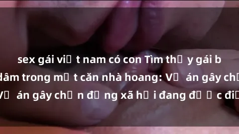 sex gái việt nam có con Tìm thấy gái bị trói và bị hiếp dâm trong một căn nhà hoang: Vụ án gây chấn động xã hội đang được điều tra vào.