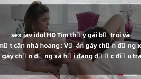 sex jav idol HD Tìm thấy gái bị trói và bị hiếp dâm trong một căn nhà hoang: Vụ án gây chấn động xã hội đang được điều tra vào.