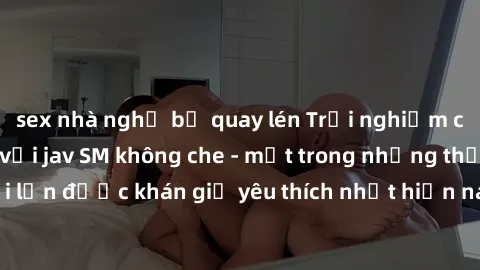 sex nhà nghỉ bị quay lén Trải nghiệm cảm xúc thăng hoa với jav SM không che - một trong những thể loại phim người lớn được khán giả yêu thích nhất hiện nay. Đảm bảo đem lại sự hấp dẫn, kích thích tối 