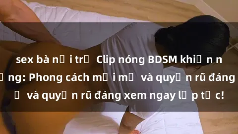 sex bà nội trợ Clip nóng BDSM khiến người xem phát cuồng: Phong cách mới mẻ và quyến rũ đáng xem ngay lập tức!