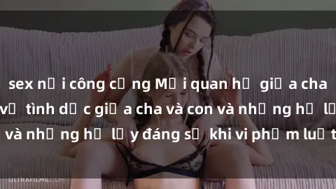 sex nơi công cộng Mối quan hệ giữa cha và con: Sự thật về tình dục giữa cha và con và những hệ lụy đáng sợ khi vi phạm luật pháp.