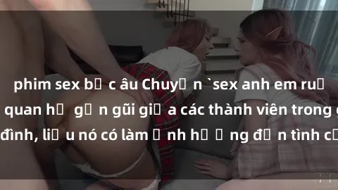 phim sex bắc âu Chuyện `sex anh em ruột` - Đề cập đến quan hệ gần gũi giữa các thành viên trong gia đình, liệu nó có làm ảnh hưởng đến tình cảm gia đình hay không?