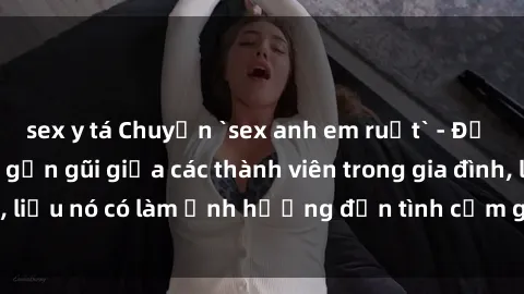 sex y tá Chuyện `sex anh em ruột` - Đề cập đến quan hệ gần gũi giữa các thành viên trong gia đình, liệu nó có làm ảnh hưởng đến tình cảm gia đình hay không?