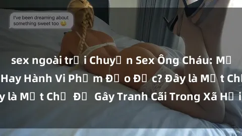 sex ngoài trời Chuyện Sex Ông Cháu: Mối Quan Hệ Gia Đình Hay Hành Vi Phạm Đạo Đức? Đây là Một Chủ Đề Gây Tranh Cãi Trong Xã Hội Hiện Nay.