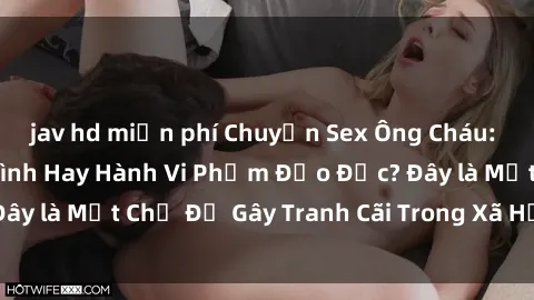 jav hd miễn phí Chuyện Sex Ông Cháu: Mối Quan Hệ Gia Đình Hay Hành Vi Phạm Đạo Đức? Đây là Một Chủ Đề Gây Tranh Cãi Trong Xã Hội Hiện Nay.