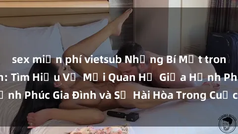 sex miễn phí vietsub Những Bí Mật trong Tình Dục Gia Đình: Tìm Hiểu Về Mối Quan Hệ Giữa Hạnh Phúc Gia Đình và Sự Hài Hòa Trong Cuộc Sống Tình Dục