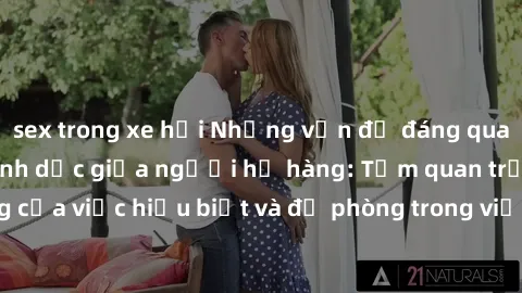 sex trong xe hơi Những vấn đề đáng quan tâm về quan hệ tình dục giữa người họ hàng: Tầm quan trọng của việc hiểu biết và đề phòng trong việc tiếp xúc trong gia đình.