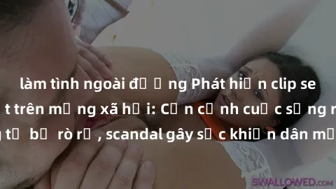 làm tình ngoài đường Phát hiện clip sex quay lén hot nhất trên mạng xã hội: Cận cảnh cuộc sống riêng tư bị rò rỉ, scandal gây sốc khiến dân mạng không khỏi bàng hoàng