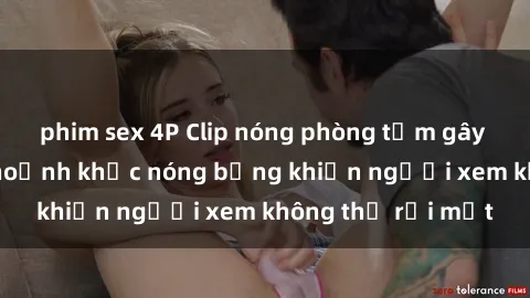 phim sex 4P Clip nóng phòng tắm gây sốt: Cận cảnh khoảnh khắc nóng bỏng khiến người xem không thể rời mắt