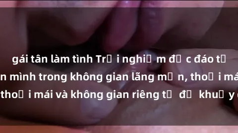 gái tân làm tình Trải nghiệm độc đáo tại sex nhà nghỉ: ẩn mình trong không gian lãng mạn, thoải mái và không gian riêng tư để khuấy động tình ái.
