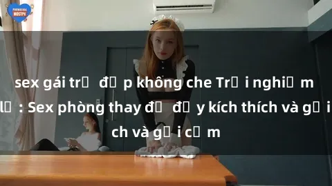 sex gái trẻ đẹp không che Trải nghiệm mới lạ: Sex phòng thay đồ đầy kích thích và gợi cảm