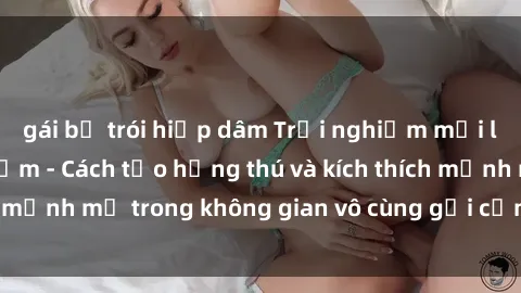 gái bị trói hiếp dâm Trải nghiệm mới lạ với sex phòng tắm - Cách tạo hứng thú và kích thích mạnh mẽ trong không gian vô cùng gợi cảm và lãng mạn