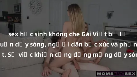 sex học sinh không che Gái Việt bị lộ clip sex khiến dư luận dậy sóng, người dân bức xúc và phản đối gay gắt. Sự việc khiến cộng đồng mạng dậy sóng và yêu cầu xử lý nghiêm ngặt.