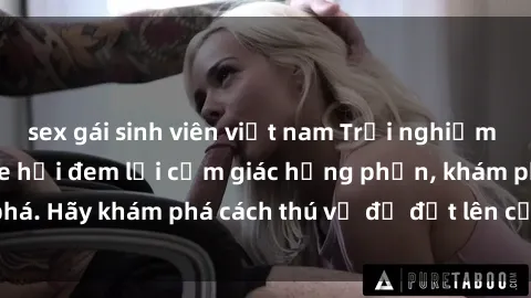 sex gái sinh viên việt nam Trải nghiệm mới lạ: Sex trong xe hơi đem lại cảm giác hưng phấn, khám phá. Hãy khám phá cách thú vị để đốt lên cảm xúc trong cuộc tình!
