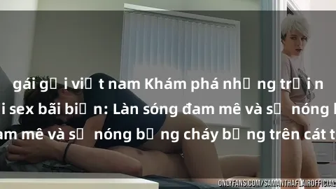 gái gọi việt nam Khám phá những trải nghiệm độc đáo tại sex bãi biển: Làn sóng đam mê và sự nóng bỏng cháy bỏng trên cát trắng