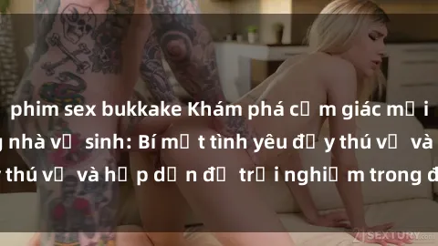 phim sex bukkake Khám phá cảm giác mới mẻ với sex trong nhà vệ sinh: Bí mật tình yêu đầy thú vị và hấp dẫn để trải nghiệm trong đêm hôm nay!