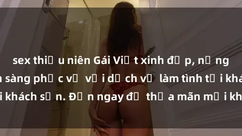 sex thiếu niên Gái Việt xinh đẹp, nồng nàn tình cảm, sẵn sàng phục vụ với dịch vụ làm tình tại khách sạn. Đến ngay để thỏa mãn mọi khao khát của bạn!