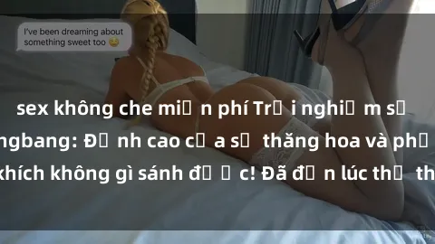 sex không che miễn phí Trải nghiệm sự mới lạ với sex gangbang: Đỉnh cao của sự thăng hoa và phấn khích không gì sánh được! Đã đến lúc thử thách giới hạn của bạn!