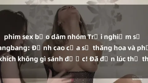 phim sex bạo dâm nhóm Trải nghiệm sự mới lạ với sex gangbang: Đỉnh cao của sự thăng hoa và phấn khích không gì sánh được! Đã đến lúc thử thách giới hạn của bạn!