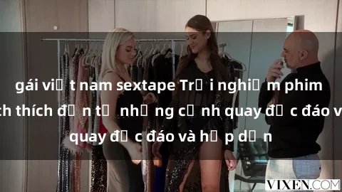 gái việt nam sextape Trải nghiệm phim sex : Sự kích thích đến từ những cảnh quay độc đáo và hấp dẫn