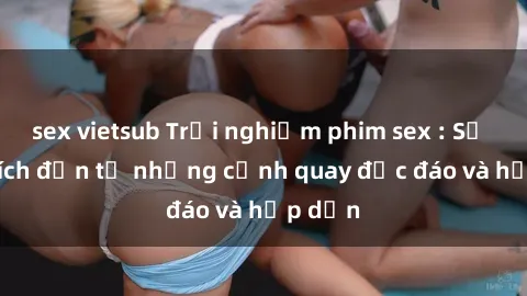 sex vietsub Trải nghiệm phim sex : Sự kích thích đến từ những cảnh quay độc đáo và hấp dẫn