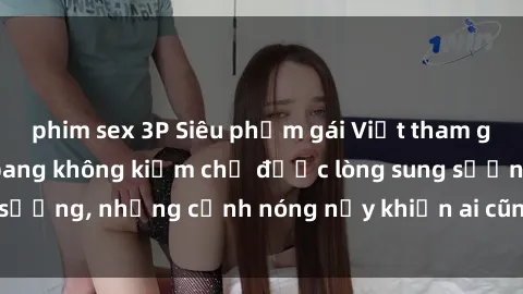 phim sex 3P Siêu phẩm gái Việt tham gia trong buổi gangbang không kiềm chế được lòng sung sướng, những cảnh nóng nảy khiến ai cũng phải mãn nhãn