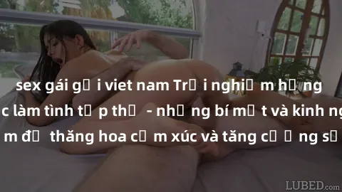 sex gái gọi viet nam Trải nghiệm hứng khởi cùng với việc làm tình tập thể - những bí mật và kinh nghiệm để thăng hoa cảm xúc và tăng cường sự gắn kết trong mối quan hệ