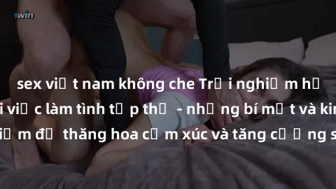 sex việt nam không che Trải nghiệm hứng khởi cùng với việc làm tình tập thể - những bí mật và kinh nghiệm để thăng hoa cảm xúc và tăng cường sự gắn kết trong mối quan hệ