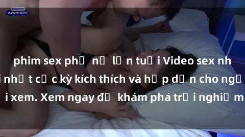 phim sex phụ nữ lớn tuổi Video sex nhóm không che mới nhất cực kỳ kích thích và hấp dẫn cho người xem. Xem ngay để khám phá trải nghiệm mới lạ và đầy bất ngờ!