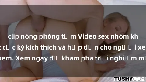 clip nóng phòng tắm Video sex nhóm không che mới nhất cực kỳ kích thích và hấp dẫn cho người xem. Xem ngay để khám phá trải nghiệm mới lạ và đầy bất ngờ!