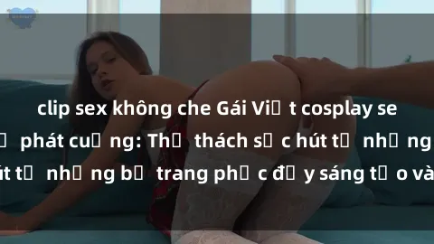 clip sex không che Gái Việt cosplay sexy khiến fan hâm mộ phát cuồng: Thử thách sức hút từ những bộ trang phục đầy sáng tạo và quyến rũ!