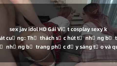 sex jav idol HD Gái Việt cosplay sexy khiến fan hâm mộ phát cuồng: Thử thách sức hút từ những bộ trang phục đầy sáng tạo và quyến rũ!