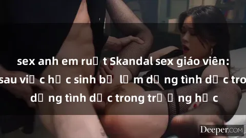 sex anh em ruột Skandal sex giáo viên: Sự thật đằng sau việc học sinh bị lạm dụng tình dục trong trường học