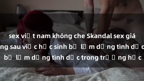 sex việt nam không che Skandal sex giáo viên: Sự thật đằng sau việc học sinh bị lạm dụng tình dục trong trường học