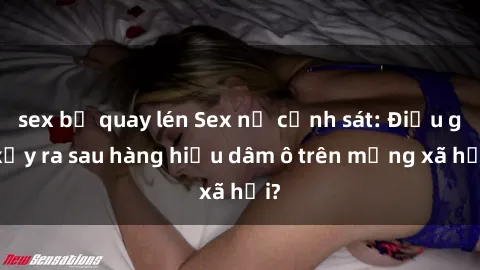 sex bị quay lén Sex nữ cảnh sát: Điều gì xảy ra sau hàng hiệu dâm ô trên mạng xã hội?