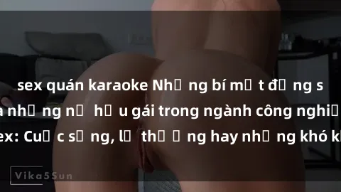 sex quán karaoke Những bí mật đằng sau cuộc sống của những nữ hầu gái trong ngành công nghiệp sex: Cuộc sống, lẽ thường hay những khó khăn mà họ phải đối mặt.