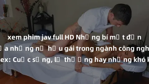 xem phim jav full HD Những bí mật đằng sau cuộc sống của những nữ hầu gái trong ngành công nghiệp sex: Cuộc sống, lẽ thường hay những khó khăn mà họ phải đối mặt.
