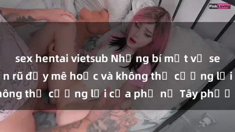 sex hentai vietsub Những bí mật về sex gái Tây: Sự quyến rũ đầy mê hoặc và không thể cưỡng lại của phụ nữ Tây phương