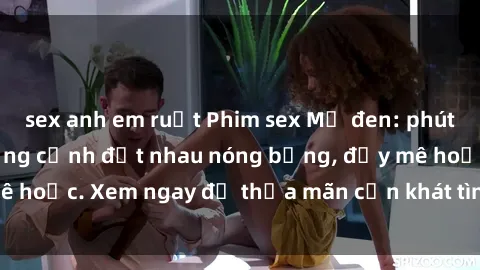 sex anh em ruột Phim sex Mỹ đen: phút mãnh liệt với những cảnh địt nhau nóng bỏng, đầy mê hoặc. Xem ngay để thỏa mãn cơn khát tình dục của bạn!