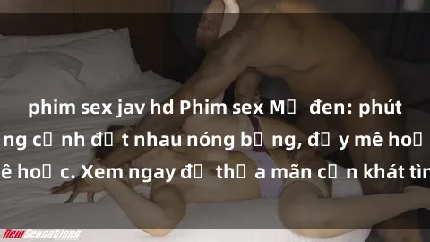 phim sex jav hd Phim sex Mỹ đen: phút mãnh liệt với những cảnh địt nhau nóng bỏng, đầy mê hoặc. Xem ngay để thỏa mãn cơn khát tình dục của bạn!