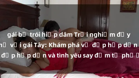 gái bị trói hiếp dâm Trải nghiệm đầy mới lạ khi quan hệ với gái Tây: Khám phá vẻ đẹp hấp dẫn và tình yêu say đắm từ phương Tây