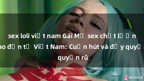 sex loli việt nam Gái Mỹ sex chất lượng cao đến từ Việt Nam: Cuốn hút và đầy quyến rũ